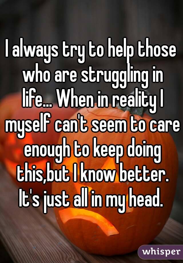 I always try to help those who are struggling in life... When in reality I myself can't seem to care enough to keep doing this,but I know better. It's just all in my head. 