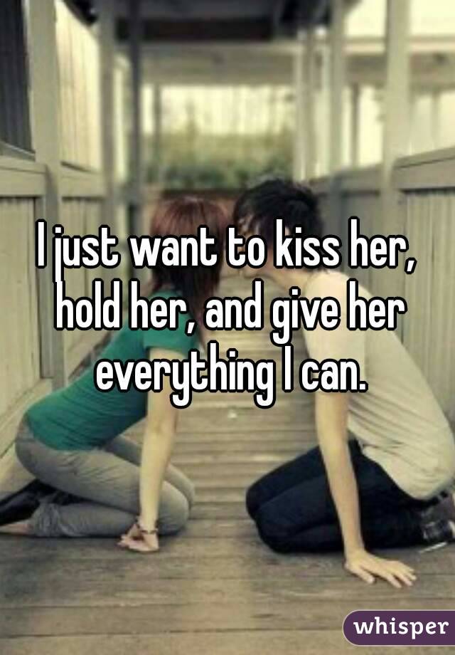 I just want to kiss her, hold her, and give her everything I can.