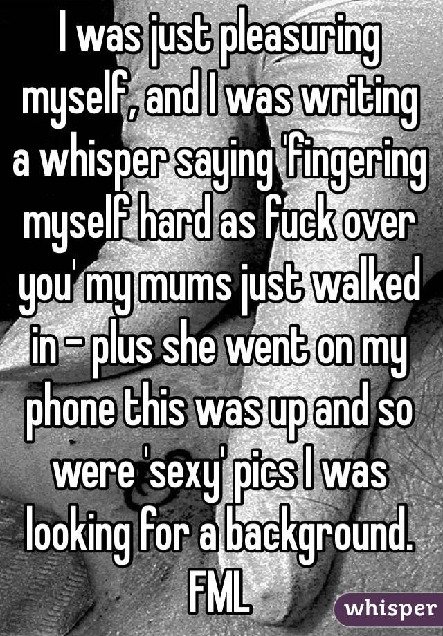 I was just pleasuring myself, and I was writing a whisper saying 'fingering myself hard as fuck over you' my mums just walked in - plus she went on my phone this was up and so were 'sexy' pics I was looking for a background. FML