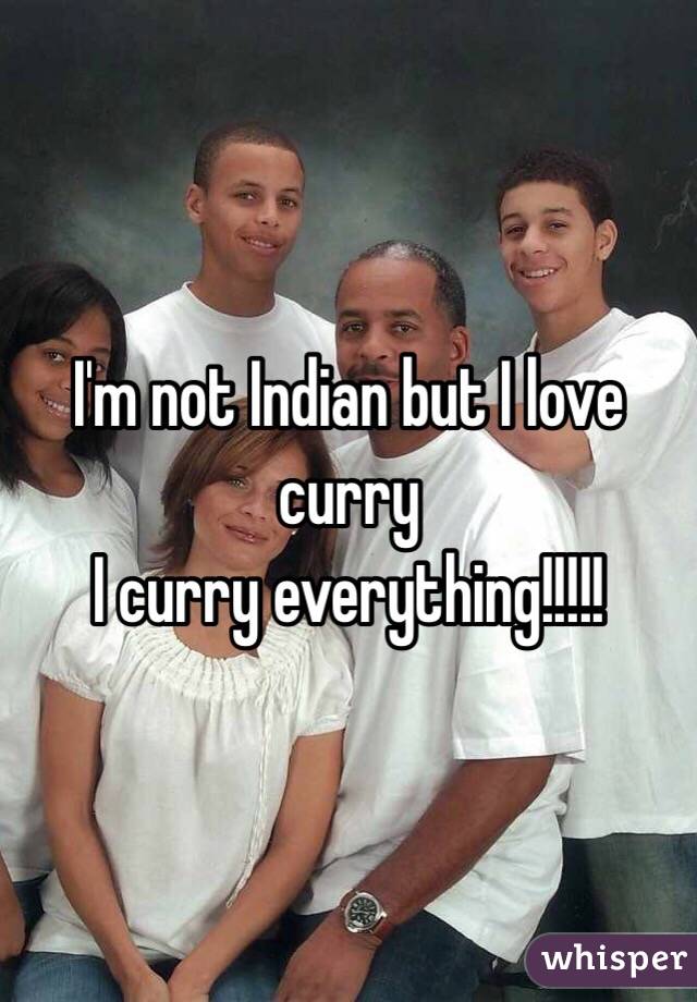 I'm not Indian but I love curry
I curry everything!!!!!