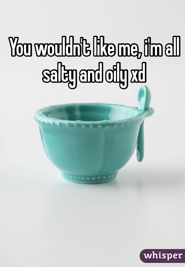 You wouldn't like me, i'm all salty and oily xd