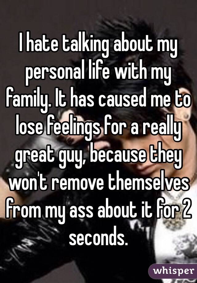 I hate talking about my personal life with my family. It has caused me to lose feelings for a really great guy, because they won't remove themselves from my ass about it for 2 seconds. 