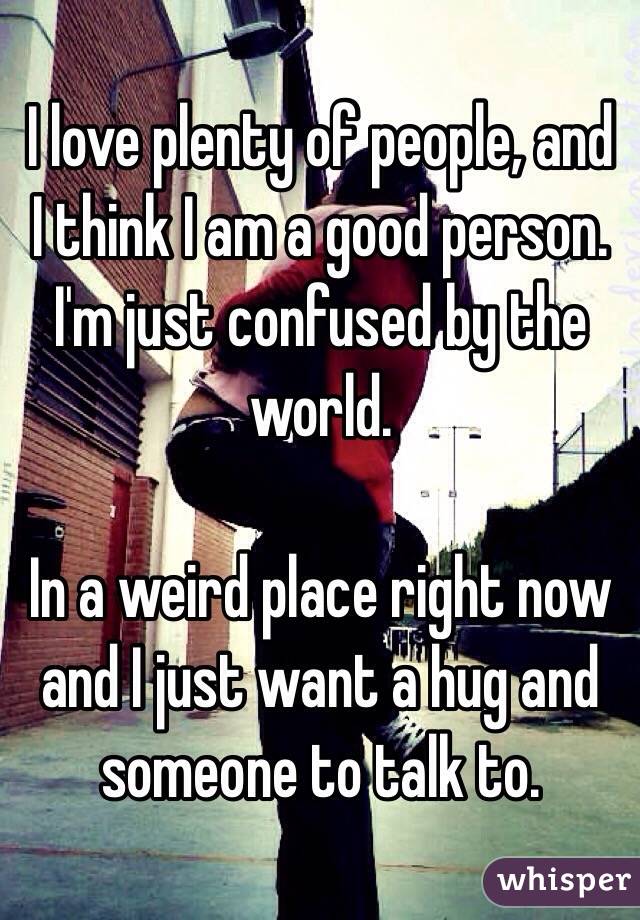 I love plenty of people, and I think I am a good person. I'm just confused by the world. 

In a weird place right now and I just want a hug and someone to talk to. 