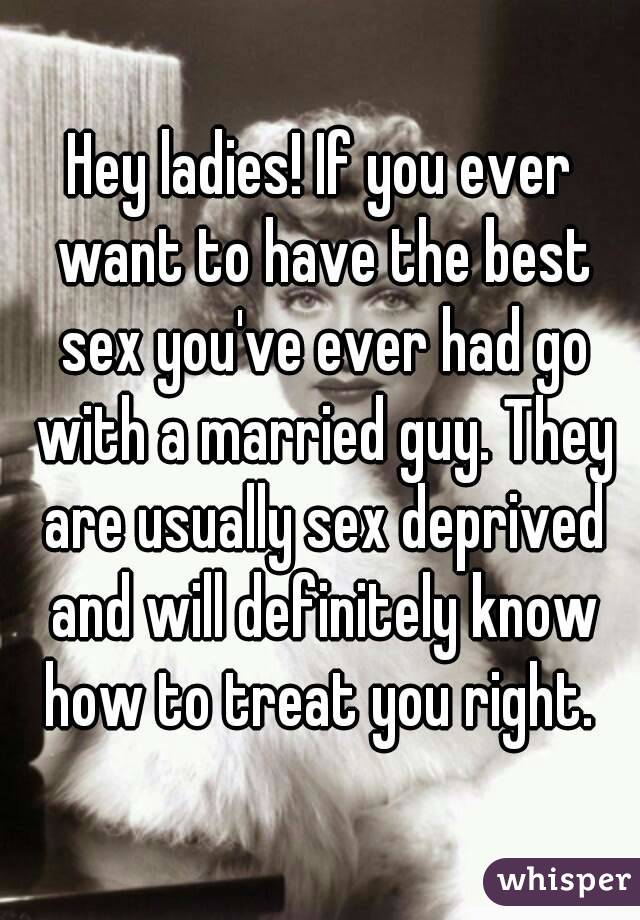 Hey ladies! If you ever want to have the best sex you've ever had go with a married guy. They are usually sex deprived and will definitely know how to treat you right. 