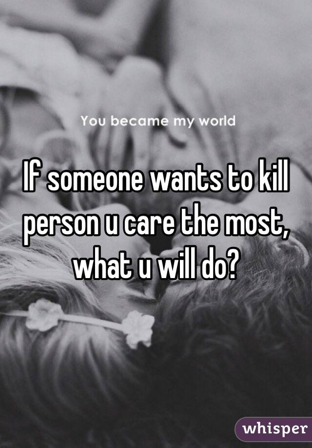 If someone wants to kill person u care the most, what u will do? 