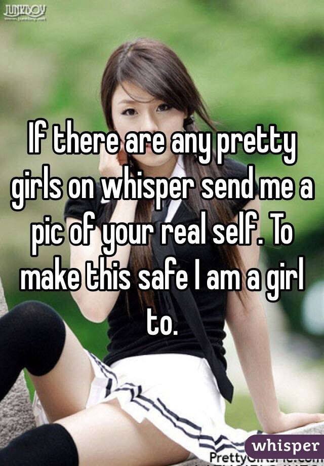If there are any pretty girls on whisper send me a pic of your real self. To make this safe I am a girl to.