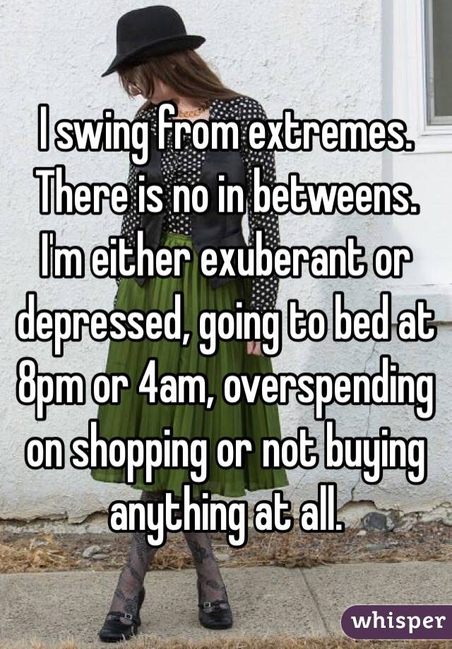 I swing from extremes. There is no in betweens. I'm either exuberant or depressed, going to bed at 8pm or 4am, overspending on shopping or not buying anything at all.