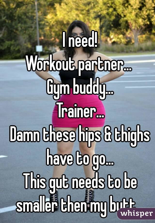 I need!
Workout partner... 
Gym buddy...
Trainer...
Damn these hips & thighs have to go... 
This gut needs to be smaller then my butt... 