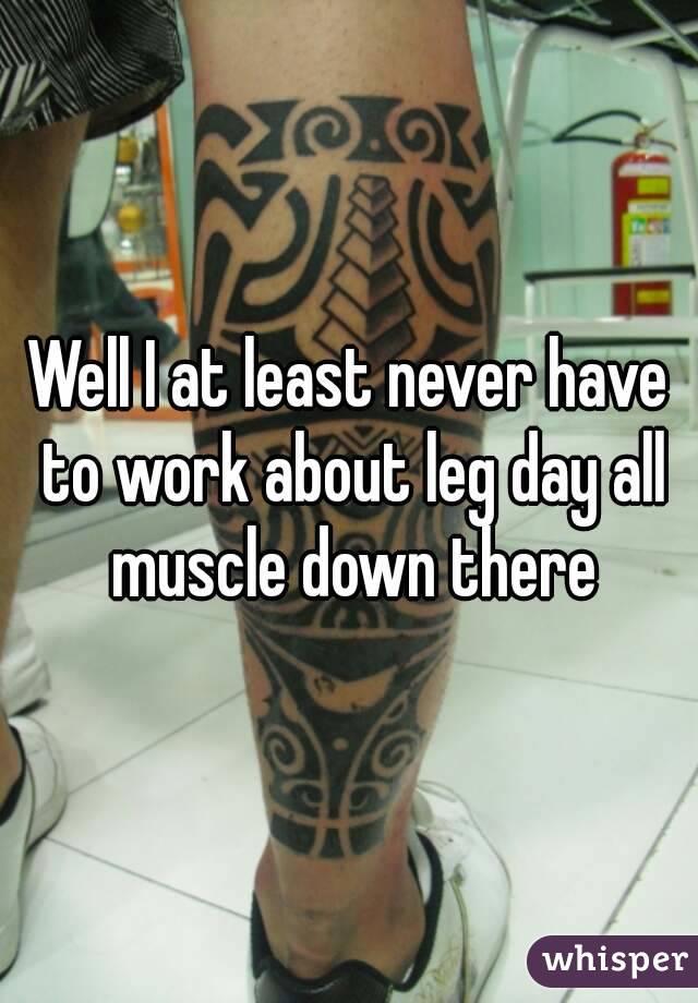 Well I at least never have to work about leg day all muscle down there