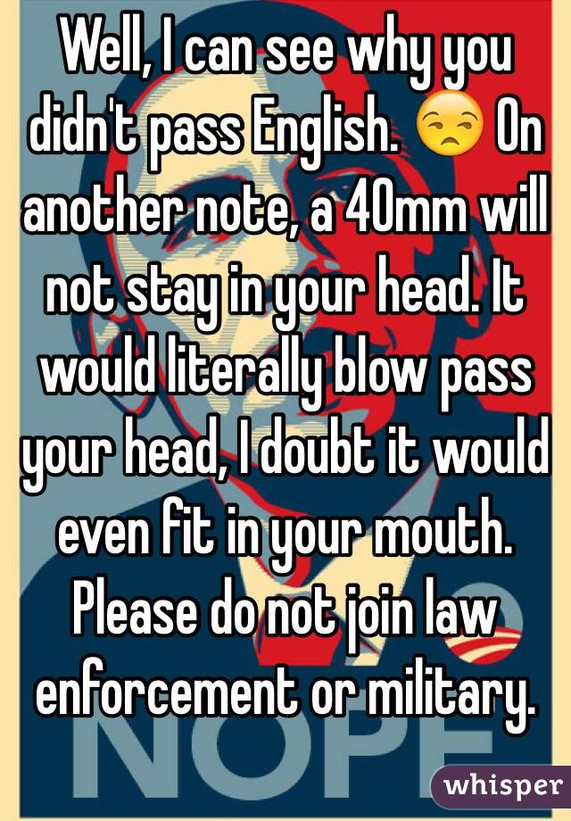 Well, I can see why you didn't pass English. 😒 On another note, a 40mm will not stay in your head. It would literally blow pass your head, I doubt it would even fit in your mouth. Please do not join law enforcement or military.