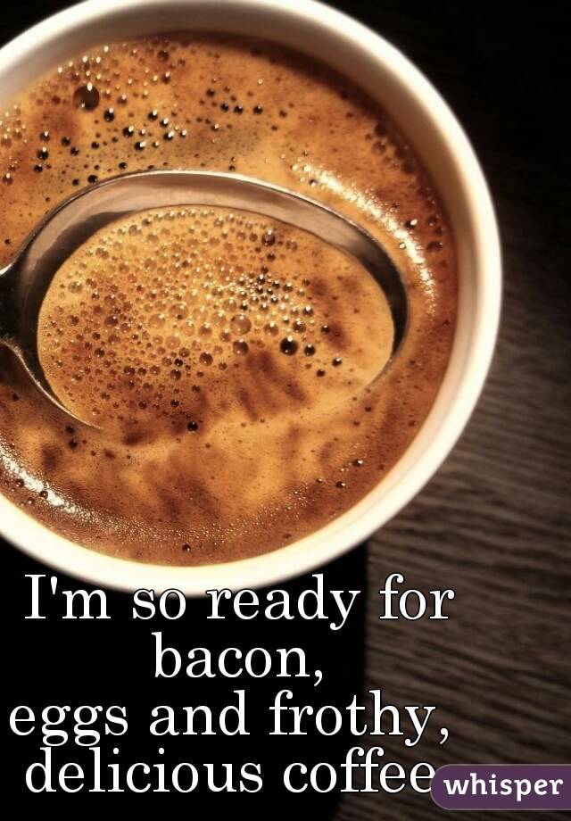 I'm so ready for bacon, 
eggs and frothy, 
delicious coffee.