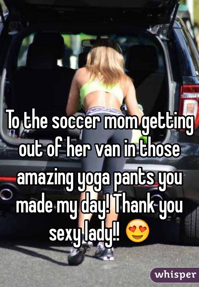 To the soccer mom getting out of her van in those amazing yoga pants you made my day! Thank you sexy lady!! 😍