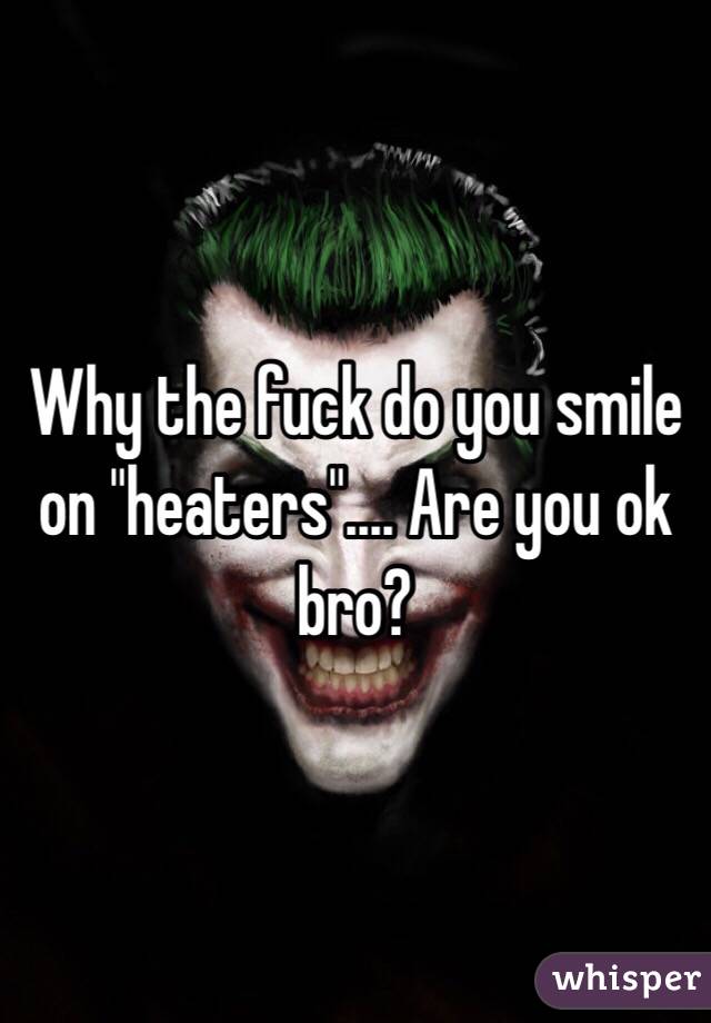 Why the fuck do you smile on "heaters".... Are you ok bro?