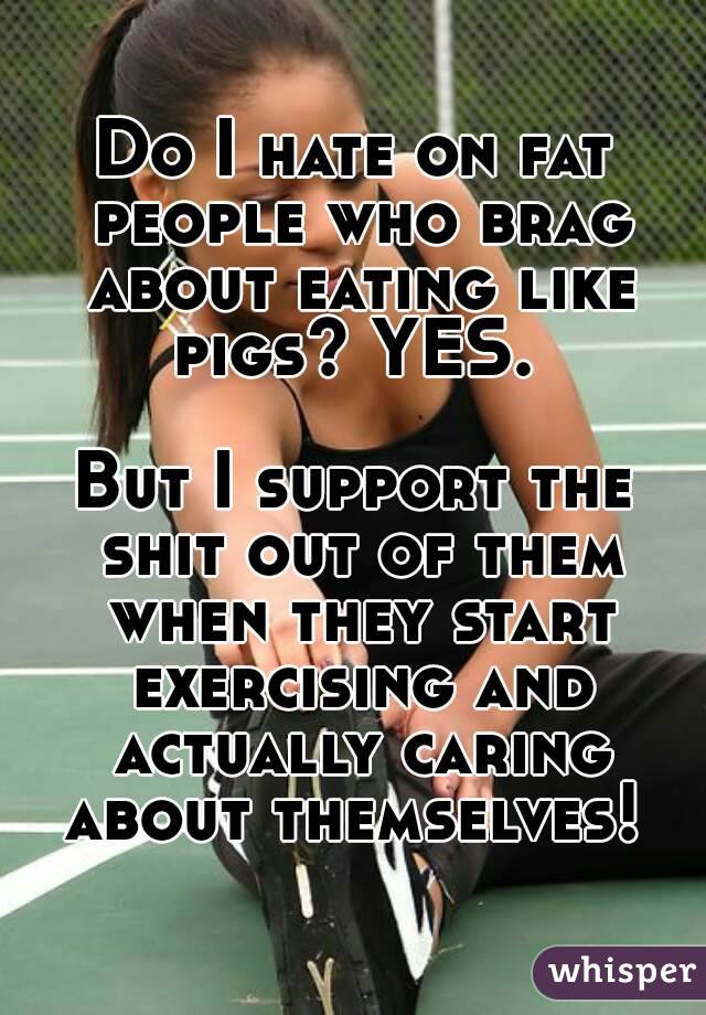 Do I hate on fat people who brag about eating like pigs? YES. 

But I support the shit out of them when they start exercising and actually caring about themselves! 