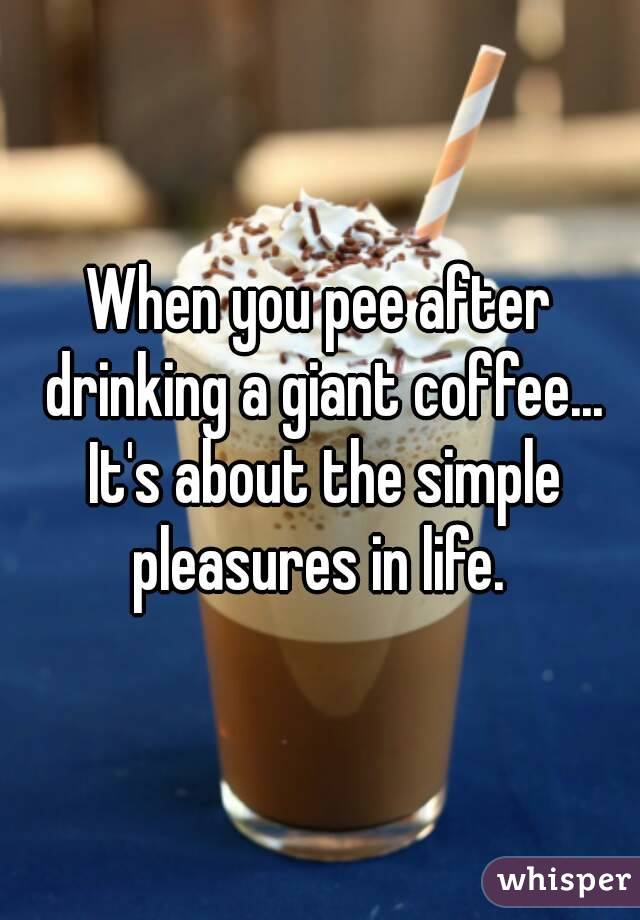 When you pee after drinking a giant coffee... It's about the simple pleasures in life. 