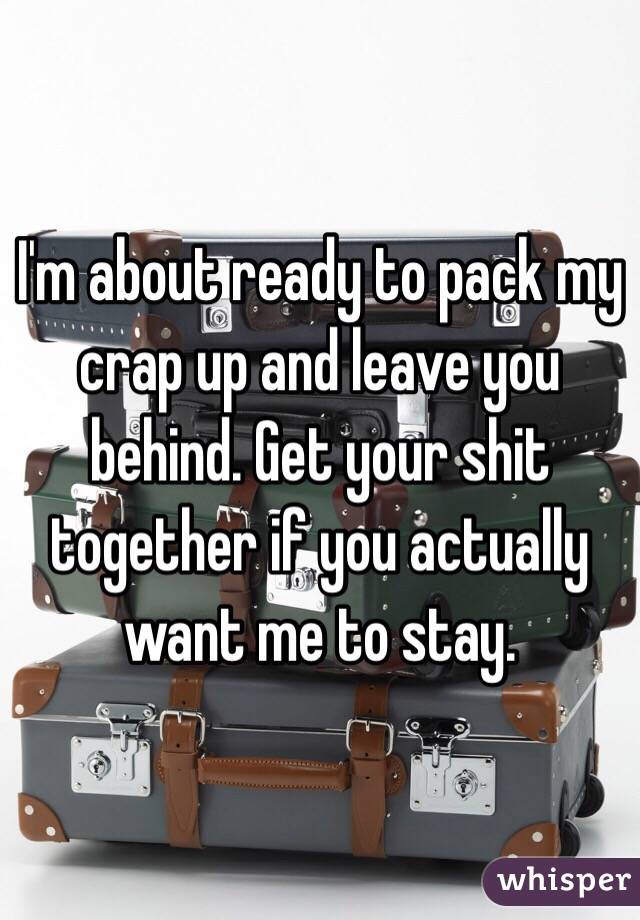 I'm about ready to pack my crap up and leave you behind. Get your shit together if you actually want me to stay.