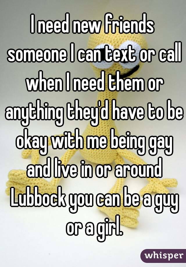 I need new friends someone I can text or call when I need them or anything they'd have to be okay with me being gay and live in or around Lubbock you can be a guy or a girl.