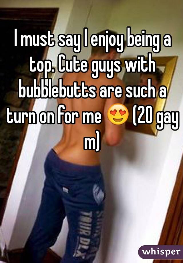 I must say I enjoy being a top. Cute guys with bubblebutts are such a turn on for me 😍 (20 gay m)