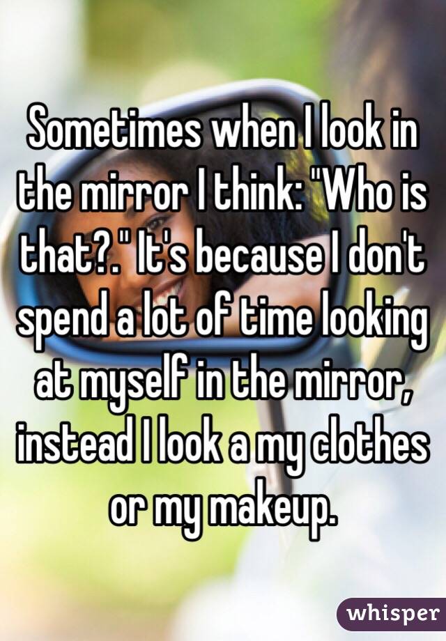 Sometimes when I look in the mirror I think: "Who is that?." It's because I don't spend a lot of time looking at myself in the mirror, instead I look a my clothes or my makeup.