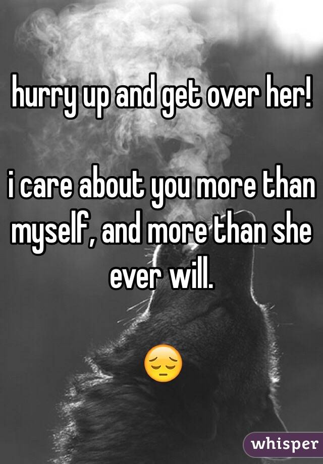 hurry up and get over her! 

i care about you more than myself, and more than she ever will. 

😔