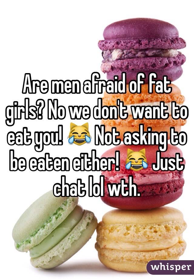 Are men afraid of fat girls? No we don't want to eat you! 😹 Not asking to be eaten either! 😹 Just chat lol wth. 