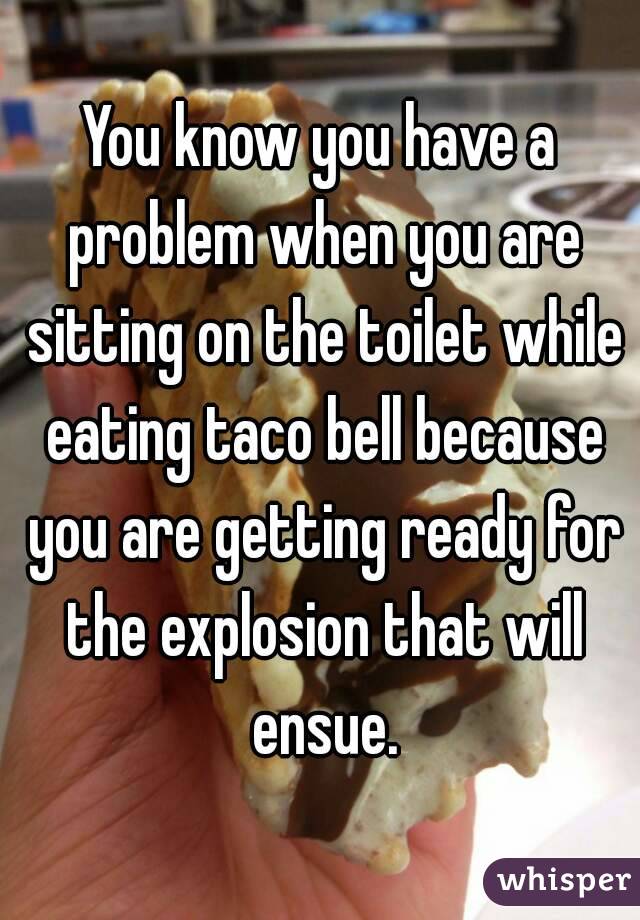 You know you have a problem when you are sitting on the toilet while eating taco bell because you are getting ready for the explosion that will ensue.