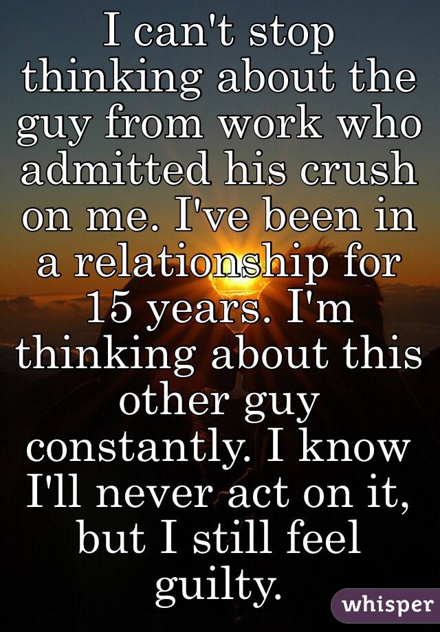I can't stop thinking about the guy from work who admitted his crush on me. I've been in a relationship for 15 years. I'm thinking about this other guy constantly. I know I'll never act on it, but I still feel guilty.
