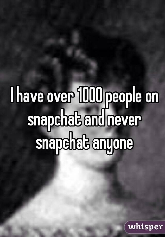 I have over 1000 people on snapchat and never snapchat anyone 