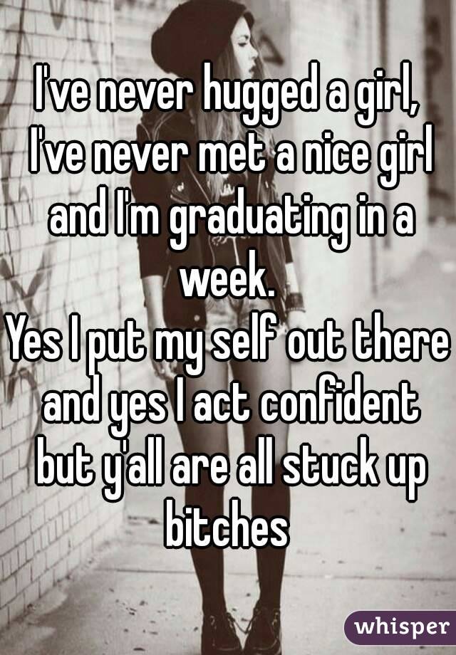 I've never hugged a girl, I've never met a nice girl and I'm graduating in a week. 
Yes I put my self out there and yes I act confident but y'all are all stuck up bitches 