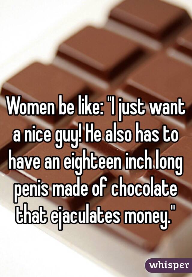 Women be like: "I just want a nice guy! He also has to have an eighteen inch long penis made of chocolate that ejaculates money."
