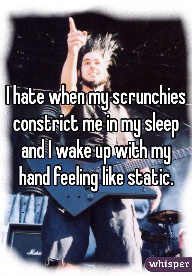 I hate when my scrunchies constrict me in my sleep and I wake up with my hand feeling like static. 