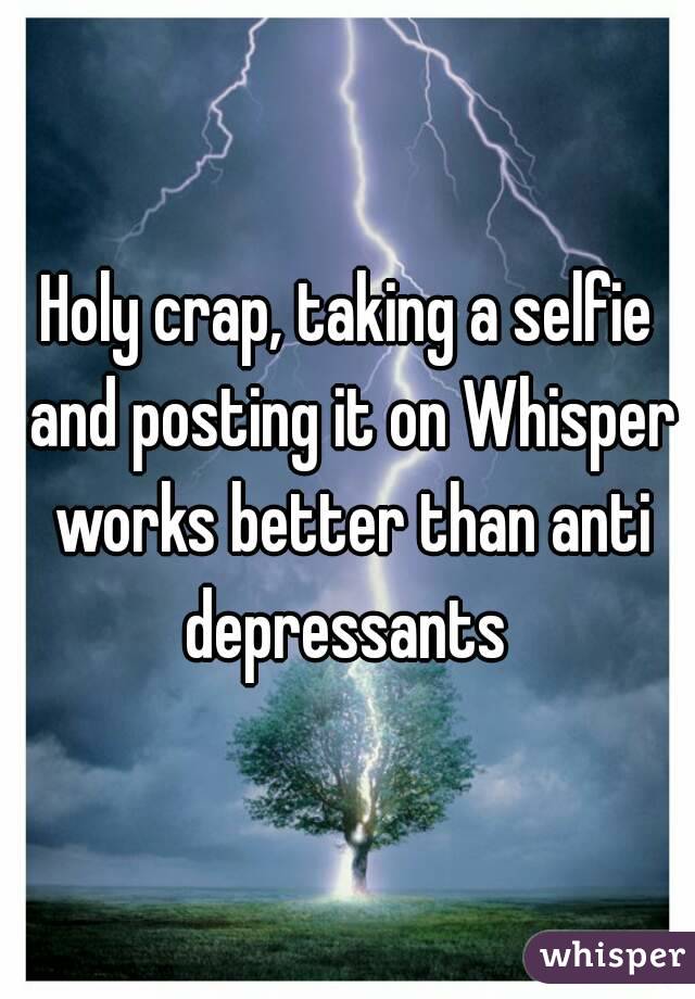 Holy crap, taking a selfie and posting it on Whisper works better than anti depressants 