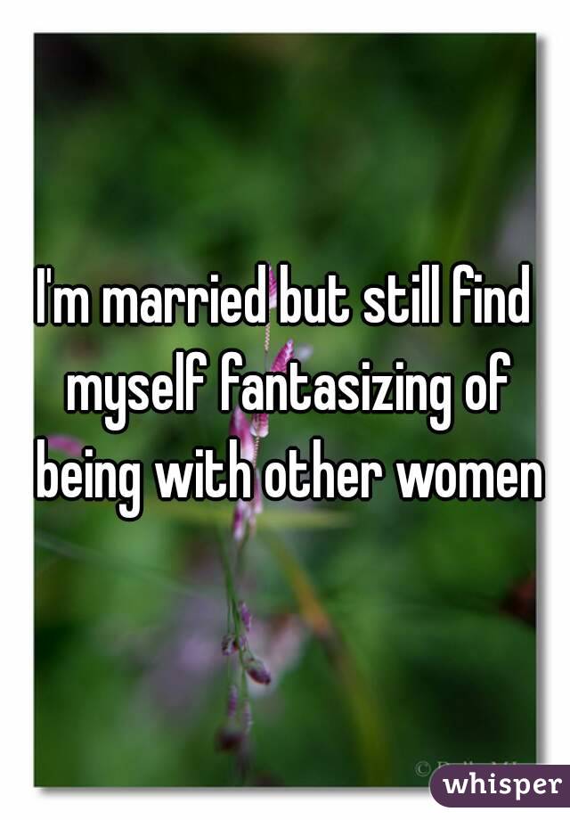 I'm married but still find myself fantasizing of being with other women