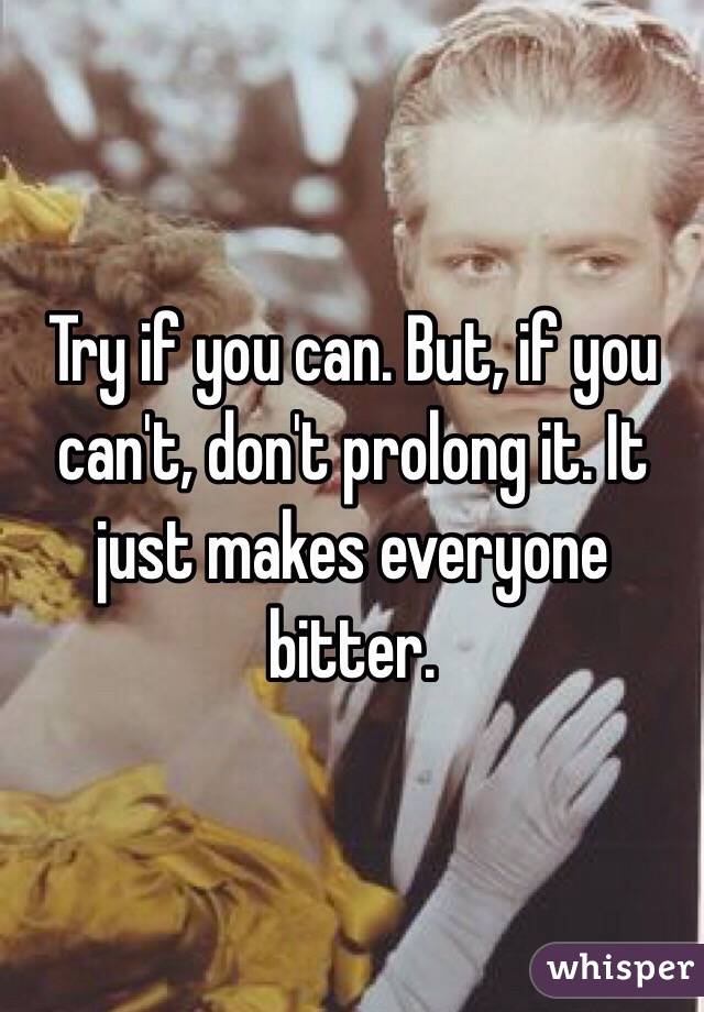 Try if you can. But, if you can't, don't prolong it. It just makes everyone bitter. 