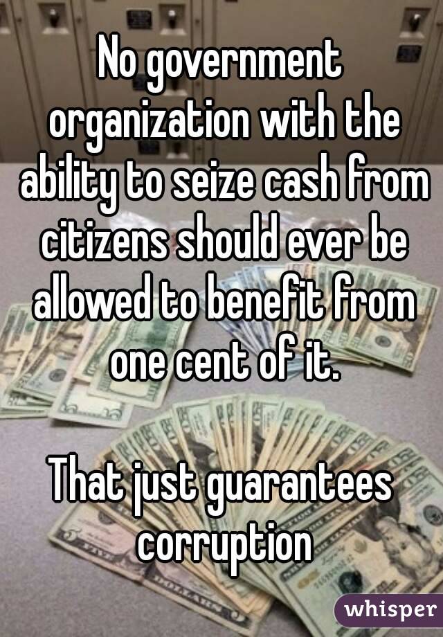 No government organization with the ability to seize cash from citizens should ever be allowed to benefit from one cent of it.

That just guarantees corruption