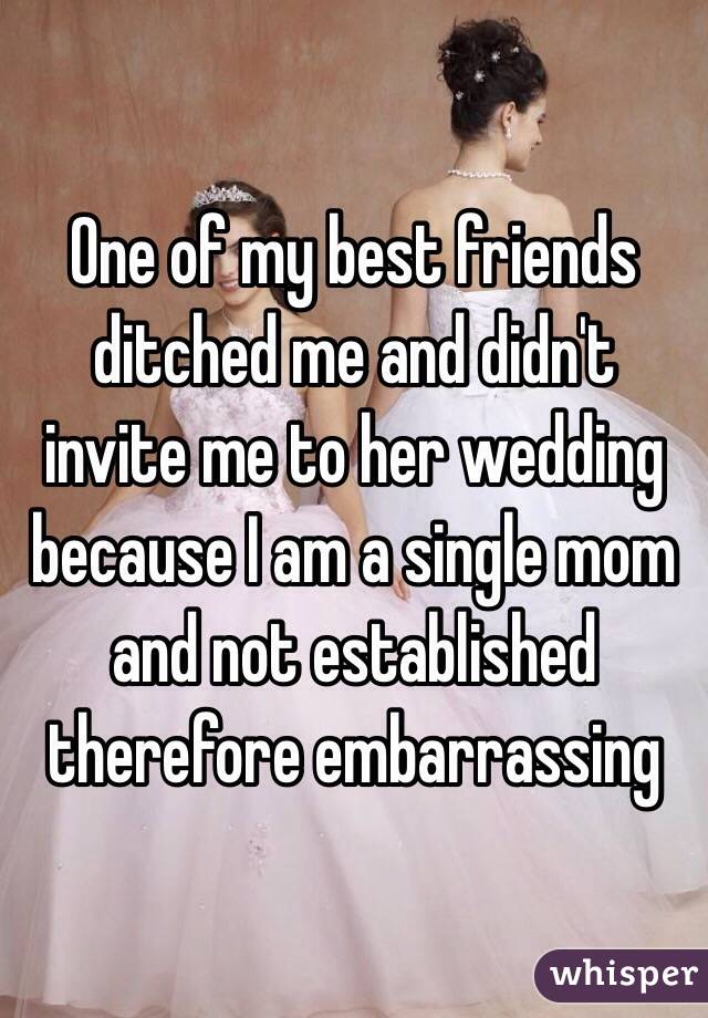 One of my best friends ditched me and didn't invite me to her wedding because I am a single mom and not established therefore embarrassing 