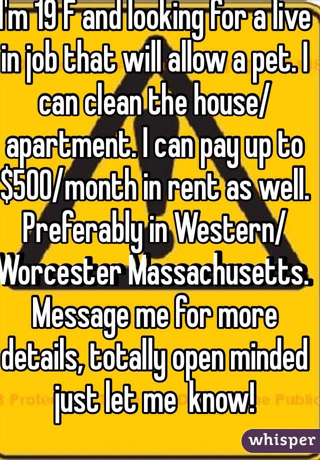 I'm 19 F and looking for a live in job that will allow a pet. I can clean the house/apartment. I can pay up to $500/month in rent as well. Preferably in Western/Worcester Massachusetts. Message me for more details, totally open minded just let me  know!