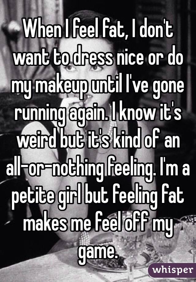 When I feel fat, I don't want to dress nice or do my makeup until I've gone running again. I know it's weird but it's kind of an all-or-nothing feeling. I'm a petite girl but feeling fat makes me feel off my game.