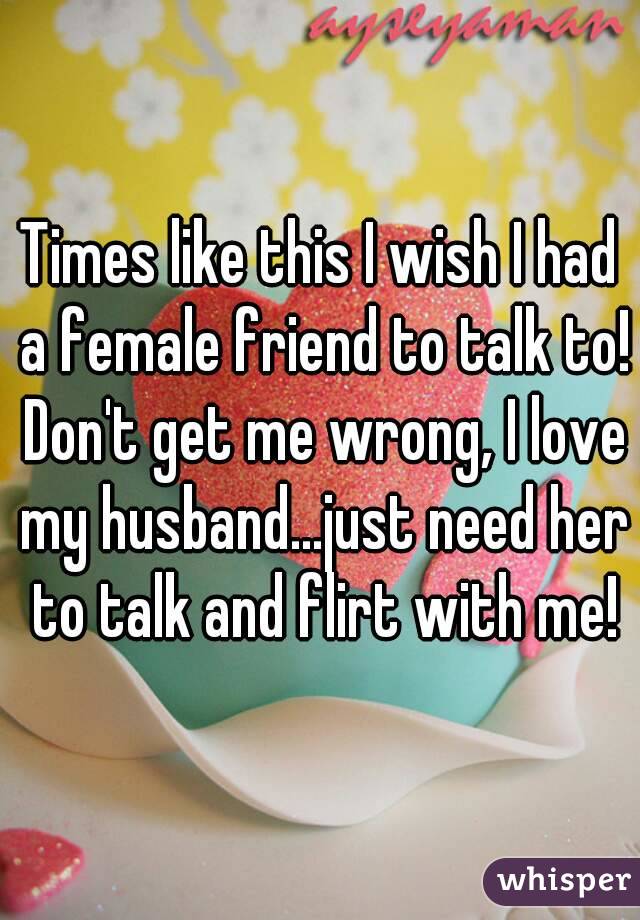 Times like this I wish I had a female friend to talk to! Don't get me wrong, I love my husband...just need her to talk and flirt with me!