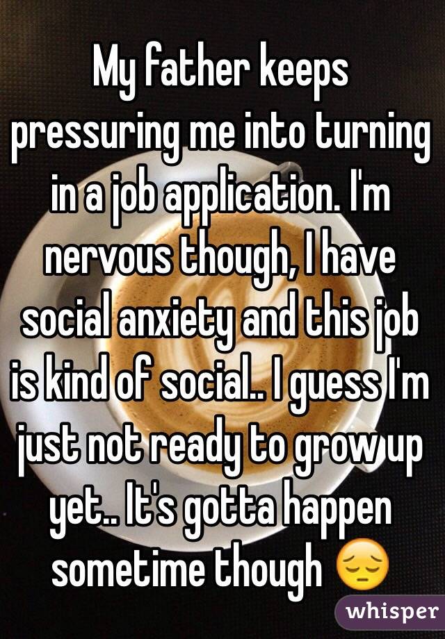 My father keeps pressuring me into turning in a job application. I'm nervous though, I have social anxiety and this job is kind of social.. I guess I'm just not ready to grow up yet.. It's gotta happen sometime though 😔