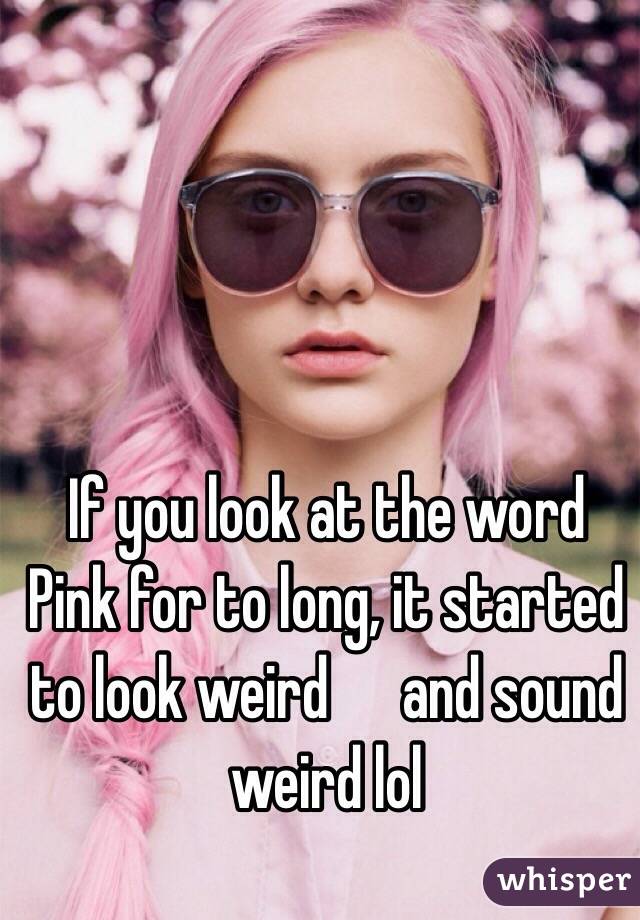 If you look at the word Pink for to long, it started to look weird      and sound weird lol