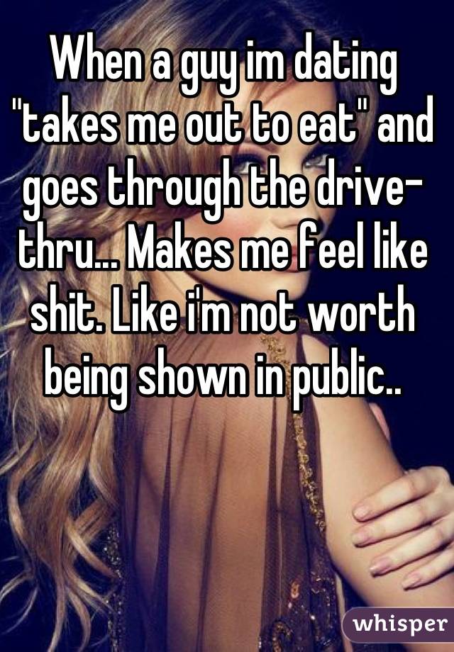 When a guy im dating "takes me out to eat" and goes through the drive-thru... Makes me feel like shit. Like i'm not worth being shown in public..