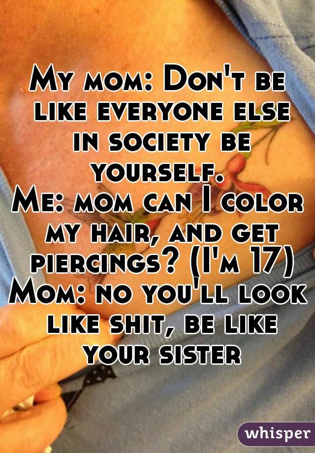 My mom: Don't be like everyone else in society be yourself. 
Me: mom can I color my hair, and get piercings? (I'm 17)
Mom: no you'll look like shit, be like your sister