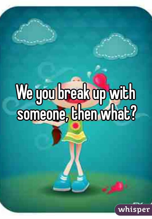 We you break up with someone, then what?