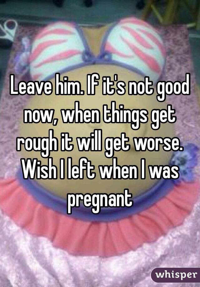 Leave him. If it's not good now, when things get rough it will get worse. Wish I left when I was pregnant