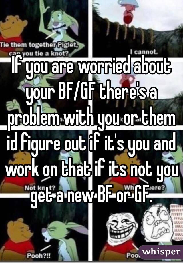 If you are worried about your BF/GF there's a problem with you or them id figure out if it's you and work on that if its not you get a new BF or GF.