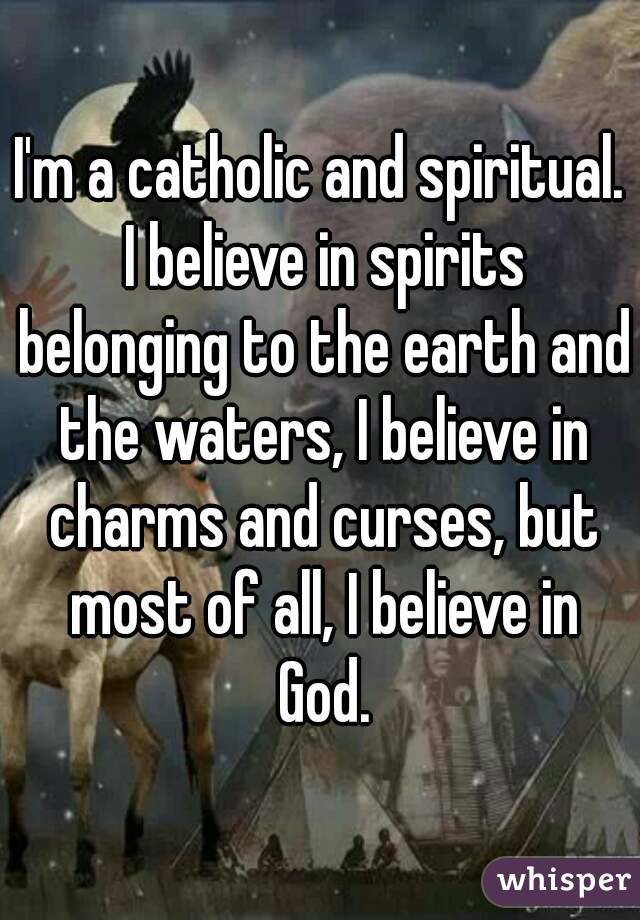 I'm a catholic and spiritual. I believe in spirits belonging to the earth and the waters, I believe in charms and curses, but most of all, I believe in God.