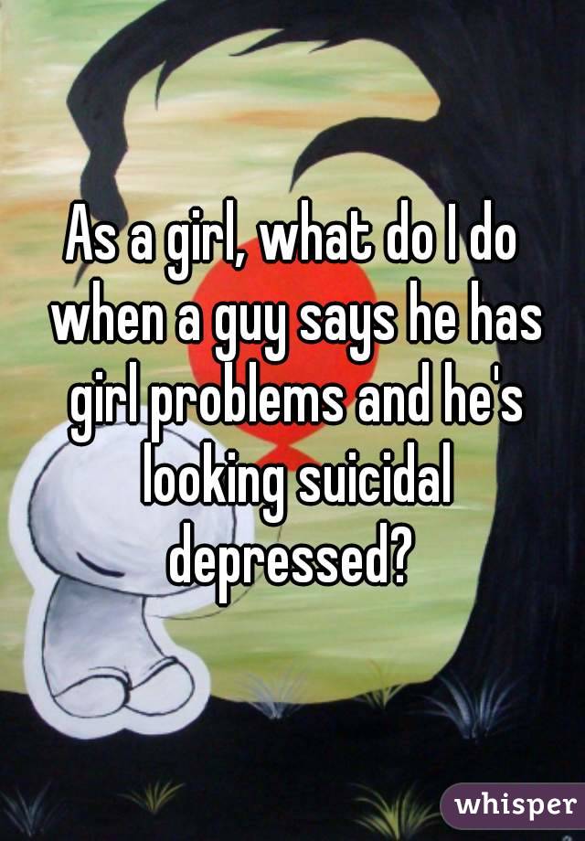 As a girl, what do I do when a guy says he has girl problems and he's looking suicidal depressed? 