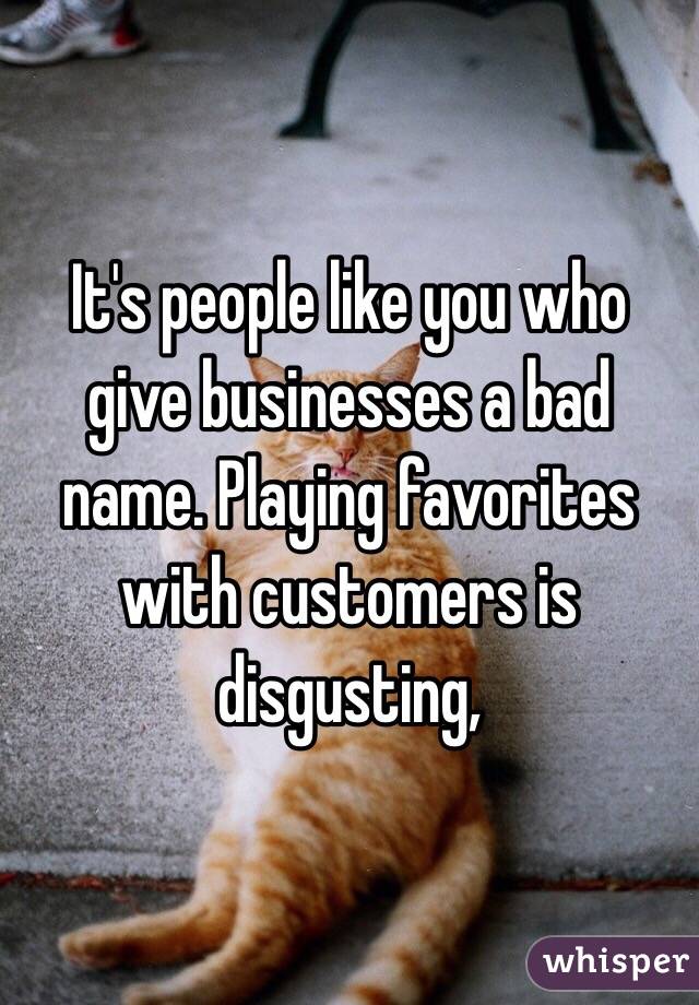 It's people like you who give businesses a bad name. Playing favorites with customers is disgusting, 