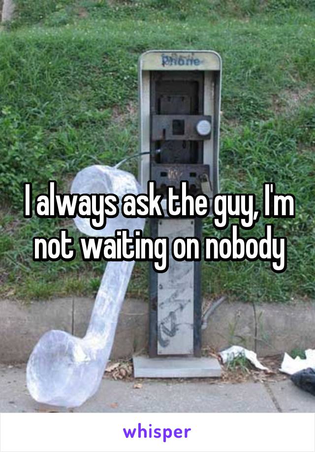 I always ask the guy, I'm not waiting on nobody
